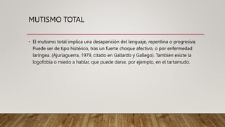 MUTISMO TOTAL
• El mutismo total implica una desaparición del lenguaje, repentina o progresiva.
Puede ser de tipo histérico, tras un fuerte choque afectivo, o por enfermedad
laríngea. (Ajuriaguerra, 1979, citado en Gallardo y Gallego). También existe la
logofobia o miedo a hablar, que puede darse, por ejemplo, en el tartamudo.
 