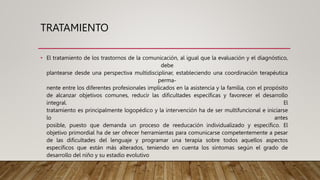 TRATAMIENTO
• El tratamiento de los trastornos de la comunicación, al igual que la evaluación y el diagnóstico,
debe
plantearse desde una perspectiva multidisciplinar, estableciendo una coordinación terapéutica
perma-
nente entre los diferentes profesionales implicados en la asistencia y la familia, con el propósito
de alcanzar objetivos comunes, reducir las dificultades específicas y favorecer el desarrollo
integral. El
tratamiento es principalmente logopédico y la intervención ha de ser multifuncional e iniciarse
lo antes
posible, puesto que demanda un proceso de reeducación individualizado y específico. El
objetivo primordial ha de ser ofrecer herramientas para comunicarse competentemente a pesar
de las dificultades del lenguaje y programar una terapia sobre todos aquellos aspectos
específicos que están más alterados, teniendo en cuenta los síntomas según el grado de
desarrollo del niño y su estadio evolutivo
 
