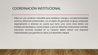 COORDINACIÓN INSTITUCIONAL
• Debe ser una condición ineludible para establecer sinergia y complementariedad
entre los diferentes profesionales, con el objeto de garantizar el apoyo asistencial,
especialmente si tenemos en cuenta que tanto unos como otros tienen una
entidad psicobiológica y social propias y que las diferentes instituciones (sanidad,
educación, servicios sociales) en su conjunto deben ofrecer una respuesta
individualizada que garantice la salud y el desarrollo integral
 