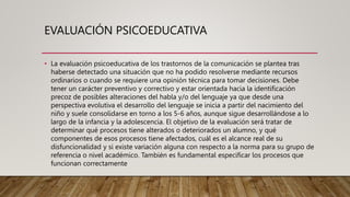 EVALUACIÓN PSICOEDUCATIVA
• La evaluación psicoeducativa de los trastornos de la comunicación se plantea tras
haberse detectado una situación que no ha podido resolverse mediante recursos
ordinarios o cuando se requiere una opinión técnica para tomar decisiones. Debe
tener un carácter preventivo y correctivo y estar orientada hacia la identificación
precoz de posibles alteraciones del habla y/o del lenguaje ya que desde una
perspectiva evolutiva el desarrollo del lenguaje se inicia a partir del nacimiento del
niño y suele consolidarse en torno a los 5-6 años, aunque sigue desarrollándose a lo
largo de la infancia y la adolescencia. El objetivo de la evaluación será tratar de
determinar qué procesos tiene alterados o deteriorados un alumno, y qué
componentes de esos procesos tiene afectados, cuál es el alcance real de su
disfuncionalidad y si existe variación alguna con respecto a la norma para su grupo de
referencia o nivel académico. También es fundamental especificar los procesos que
funcionan correctamente
 