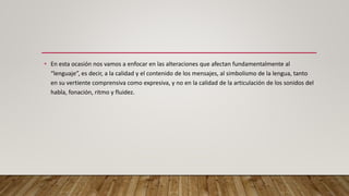 • En esta ocasión nos vamos a enfocar en las alteraciones que afectan fundamentalmente al
“lenguaje”, es decir, a la calidad y el contenido de los mensajes, al simbolismo de la lengua, tanto
en su vertiente comprensiva como expresiva, y no en la calidad de la articulación de los sonidos del
habla, fonación, ritmo y fluidez.
 