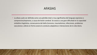 AFASIAS
• La afasia suele ser definida como una pérdida total o muy significativa del lenguaje expresivo o
comprensivo/expresivo, a causa de lesión cerebral. Se asocia a una gran dificultad en la capacidad
simbólico-lingüística, consecuencia del daño (tumores, traumatismos, infecciones, problemas
vasculares) y afecta en forma severa la conducta adaptativa e interacciones de la vida diaria.
 