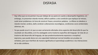 DISFASIA
• Hay niños que se encuentran muy por debajo de sus pares en cuanto a desempeño lingüístico, sin
embargo, no presentan retardo mental, déficit auditivo u otra condición que explique tal retraso,
suele tener problemas a la hora de construir frases y encontrar palabras. La difasia no obedece a
retardo mental, sordera, daño cerebral o alteraciones neurológicas, condiciones socio-ambientales
adversas, etc.
• Ya que puede ocurrir sin que se vean seriamente afectados otros aspectos del desarrollo (lo que ha
resultado ser discutible), se le ha catalogado como trastorno específico del lenguaje. Se trata de un
trastorno del desarrollo del lenguaje, de tipo predominantemente expresivo o receptivo/
expresivo, que puede darse con una capacidad intelectual normal (medida con pruebas no
verbales), pero que interfiere de manera significativa el aprendizaje académico o las interacciones
de la vida cotidiana.
 