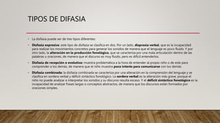 TIPOS DE DIFASIA
• La disfasia puede ser de tres tipos diferentes:
• Disfasia expresiva: este tipo de disfasia se clasifica en dos. Por un lado, dispraxia verbal, que es la incapacidad
para realizar los movimientos concretos para generar los sonidos de manera que el lenguaje es poco fluido. Y por
otro lado, la alteración en la producción fonológica, que se caracteriza por una mala articulación dentro de las
palabras u oraciones, de manera que el discurso es muy fluido, pero es difícil entenderlos.
• Disfasia de recepción o evolutiva: muestra problemática a la hora de entender al propio niño o de este para
comprender a los demás, de manera que el niño muestra poco interés para comunicarse con los demás.
• Disfasia combinada: la disfasia combinada se caracteriza por una alteración en la comprensión del lenguaje y se
clasifica en sordera verbal y déficit sintáctico fonológico. La sordera verbal es la alteración más grave, porque el
niño no puede analizar e interpretar los sonidos y su discurso resulta escaso. Y el déficit sintáctico fonológico es la
incapacidad de analizar frases largas o conceptos abstractos, de manera que los discursos están formados por
oraciones simples.
 