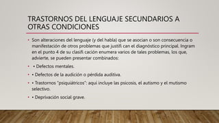 TRASTORNOS DEL LENGUAJE SECUNDARIOS A
OTRAS CONDICIONES
• Son alteraciones del lenguaje (y del habla) que se asocian o son consecuencia o
manifestación de otros problemas que justifi can el diagnóstico principal. Ingram
en el punto 4 de su clasifi cación enumera varios de tales problemas, los que,
advierte, se pueden presentar combinados:
• • Defectos mentales.
• • Defectos de la audición o pérdida auditiva.
• • Trastornos “psiquiátricos”: aquí incluye las psicosis, el autismo y el mutismo
selectivo.
• • Deprivación social grave.
 