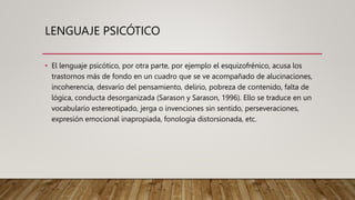 LENGUAJE PSICÓTICO
• El lenguaje psicótico, por otra parte, por ejemplo el esquizofrénico, acusa los
trastornos más de fondo en un cuadro que se ve acompañado de alucinaciones,
incoherencia, desvarío del pensamiento, delirio, pobreza de contenido, falta de
lógica, conducta desorganizada (Sarason y Sarason, 1996). Ello se traduce en un
vocabulario estereotipado, jerga o invenciones sin sentido, perseveraciones,
expresión emocional inapropiada, fonología distorsionada, etc.
 