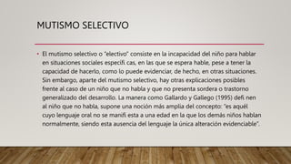 MUTISMO SELECTIVO
• El mutismo selectivo o “electivo” consiste en la incapacidad del niño para hablar
en situaciones sociales específi cas, en las que se espera hable, pese a tener la
capacidad de hacerlo, como lo puede evidenciar, de hecho, en otras situaciones.
Sin embargo, aparte del mutismo selectivo, hay otras explicaciones posibles
frente al caso de un niño que no habla y que no presenta sordera o trastorno
generalizado del desarrollo. La manera como Gallardo y Gallego (1995) defi nen
al niño que no habla, supone una noción más amplia del concepto: “es aquél
cuyo lenguaje oral no se manifi esta a una edad en la que los demás niños hablan
normalmente, siendo esta ausencia del lenguaje la única alteración evidenciable”.
 