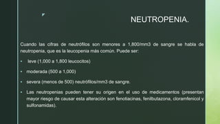 z
NEUTROPENIA.
Cuando las cifras de neutrófilos son menores a 1,800/mm3 de sangre se habla de
neutropenia, que es la leucopenia más común. Puede ser:
 leve (1,000 a 1,800 leucocitos)
 moderada (500 a 1,000)
 severa (menos de 500) neutrófilos/mm3 de sangre.
 Las neutropenias pueden tener su origen en el uso de medicamentos (presentan
mayor riesgo de causar esta alteración son fenotiacinas, fenilbutazona, cloramfenicol y
sulfonamidas).
 