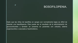 z
BOSOFILOPENIA.
Dado que las cifras de basófilos en sangre son normalmente bajas es difícil de
detectar una basofilopenia. Ésta puede ser el resultado de la administración de
glucocorticoides y también se presenta en pacientes con urticaria, edema
angioneurótico o asociada a hipotiroidismo.
 