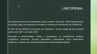 z
LINFOPENIA.
Se emplea el término de linfopenia cuando existen menos de 1,500 linfocitos/mm3
de sangre. Bajo circunstancias normales el número de linfocitos es de 2,500/mm3.
El 80% de los linfocitos circulantes son linfocitos T, de los cuales las dos terceras
partes son CD4+ y el resto CD8+.
Asociada a enfermedades virales o bacterianas, en insuficiencia cardiaca
congestiva, neumonía, necrosis pancreática, tuberculosis, lupus eritematoso
sistémico y malaria. Se observa linfopenia en enfermedades agudas.
 