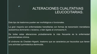 z
ALTERACIONES CUALITATIVAS
LEUCOCITARIAS.
Este tipo de trastornos pueden ser morfológicos o funcionales.
La gran mayoría son enfermedades hereditarias con formas de transmisión mendeliana
autosómica dominante o recesiva, o bien ligada al cromosoma X.
De todas estas alteraciones probablemente la más frecuente es la enfermedad
granulomatosa crónica.
El síndrome de Chediak–Higashi, trastorno que se caracteriza por leucocitos que tienen
una actividad quimiotáctica disminuida.
 