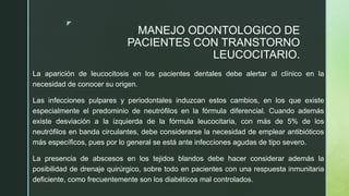 z
MANEJO ODONTOLOGICO DE
PACIENTES CON TRANSTORNO
LEUCOCITARIO.
La aparición de leucocitosis en los pacientes dentales debe alertar al clínico en la
necesidad de conocer su origen.
Las infecciones pulpares y periodontales induzcan estos cambios, en los que existe
especialmente el predominio de neutrófilos en la fórmula diferencial. Cuando además
existe desviación a la izquierda de la fórmula leucocitaria, con más de 5% de los
neutrófilos en banda circulantes, debe considerarse la necesidad de emplear antibióticos
más específicos, pues por lo general se está ante infecciones agudas de tipo severo.
La presencia de abscesos en los tejidos blandos debe hacer considerar además la
posibilidad de drenaje quirúrgico, sobre todo en pacientes con una respuesta inmunitaria
deficiente, como frecuentemente son los diabéticos mal controlados.
 