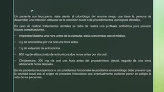 z
Un paciente con leucopenia debe alertar al odontólogo del enorme riesgo que tiene la persona de
desarrollar una infección derivada de la condición bucal o de procedimientos quirúrgicos dentales.
En caso de realizar tratamientos dentales se debe de realiza una profilaxis antibiótica para prevenir
futuras complicaciones.
 Imipenem/cilastina una hora antes de la consulta, dosis convenidas con el médico.
 3 g de amoxicilina por vía oral una hora antes.
 1 g de estearato de eritromicina
 800 mg de etilsuccinato de eritromicina dos horas antes por vía oral.
 Clindamicina, 300 mg vía oral una hora antes del procedimiento dental, seguido de una toma
adicional 6 horas después.
En los pacientes leucopénicos o con problemas funcionales leucocitarios el odontólogo debe prevenir que
la cavidad bucal sea el origen de procesos infecciosos que eventualmente pudieran poner en peligro la
vida de los pacientes.
 