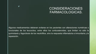 z
CONSIDERACIONES
FARMACOLOGICAS.
Algunos medicamentos debieran evitarse en los pacientes con alteraciones numéricas o
funcionales de los leucocitos, entre ellos los corticosteroides, que limitan no sólo la
quimiotaxis y fagocitosis de los neutrófilos, sino la respuesta inflamatoria e inmunitaria y la
reparación.
 