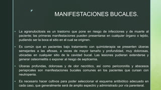 z
MANIFESTACIONES BUCALES.
 La agranulocitosis es un trastorno que pone en riesgo de infecciones y de muerte al
paciente; las primeras manifestaciones pueden presentarse en cualquier órgano o tejido,
pudiendo ser la boca el sitio en el cual se originen.
 Es común que en pacientes bajo tratamiento con quimioterapia se presenten úlceras
semejantes a las aftosas, a veces de mayor tamaño y profundidad, muy dolorosas,
ubicadas en cualquier sitio de la cavidad bucal. Las lesiones pudieran extenderse y
generar osteomielitis o exponer al riesgo de septicemia.
 Ulceras profundas, dolorosas y de olor necrótico, así como pericoronitis y abscesos
periapicales son manifestaciones bucales comunes en los pacientes que cursan con
neutropenia.
 Es necesario hacer cultivos para poder seleccionar el esquema antibiótico adecuado en
cada caso, que generalmente será de amplio espectro y administrado por vía parenteral.
 