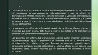 z
 Una característica importante de las úlceras aftosas que se presentan en los pacientes
con neutropenia es que carecen de halo eritematoso, o este es mínimo por
disminución del infiltrado inflamatorio, como lo demuestra la valoración al microscopio.
También es común observar en los neutropénicos enfermedad periodontal que puede
ser severa y fuera de proporción a la presencia de placa bacteriana, especialmente en
niños y adolescentes.
 La presencia en niños de enfermedad periodontal o úlceras aftosas grandes y
profundas que dejan cicatriz, debe hacer pensar al odontólogo en la posibilidad de
enfrentar a un paciente con neutropenia cíclica.
 Los pacientes con enfermedad granulomatosa crónica suelen presentar candidiasis
seudomembranosa aguda y eritematosa en cualquier sitio de la mucosa bucal,
especialmente en paladar y lengua. También se observan gingivitis aguda,
periodontitis avanzada, queilitis eccematosa y Úlceras aftosas en un paciente con
neutropenia cíclica. lesiones cutáneas que se acompañan de linfadenitis, a veces
supurativa.
 