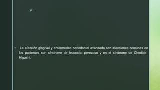 z
 La afección gingival y enfermedad periodontal avanzada son afecciones comunes en
los pacientes con síndrome de leucocito perezoso y en el síndrome de Chediak–
Higashi.
 