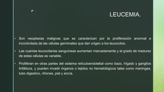 z
LEUCEMIA.
 Son neoplasias malignas que se caracterizan por la proliferación anormal e
incontrolada de las células germinales que dan origen a los leucocitos.
 Las cuentas leucocitarias sanguíneas aumentan marcadamente y el grado de madurez
de estas células es variable.
 Proliferan en otras partes del sistema retículoendotelial como bazo, hígado y ganglios
linfáticos, y pueden invadir órganos o tejidos no hematológicos tales como meninges,
tubo digestivo, riñones, piel y encía.
 