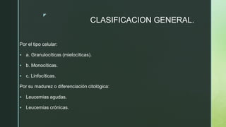 z
CLASIFICACION GENERAL.
Por el tipo celular:
 a. Granulocíticas (mielocíticas).
 b. Monocíticas.
 c. Linfocíticas.
Por su madurez o diferenciación citológica:
 Leucemias agudas.
 Leucemias crónicas.
 