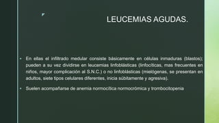 z
LEUCEMIAS AGUDAS.
 En ellas el infiltrado medular consiste básicamente en células inmaduras (blastos);
pueden a su vez dividirse en leucemias linfoblásticas (linfocíticas, mas frecuentes en
niños, mayor complicación al S.N.C.) o no linfoblásticas (mielógenas, se presentan en
adultos, siete tipos celulares diferentes, inicia súbitamente y agresiva).
 Suelen acompañarse de anemia normocítica normocrómica y trombocitopenia
 
