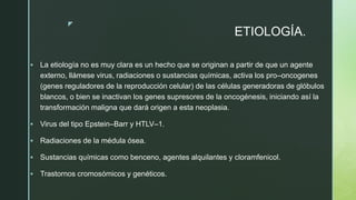 z
ETIOLOGÍA.
 La etiología no es muy clara es un hecho que se originan a partir de que un agente
externo, llámese virus, radiaciones o sustancias químicas, activa los pro–oncogenes
(genes reguladores de la reproducción celular) de las células generadoras de glóbulos
blancos, o bien se inactivan los genes supresores de la oncogénesis, iniciando así la
transformación maligna que dará origen a esta neoplasia.
 Virus del tipo Epstein–Barr y HTLV–1.
 Radiaciones de la médula ósea.
 Sustancias químicas como benceno, agentes alquilantes y cloramfenicol.
 Trastornos cromosómicos y genéticos.
 