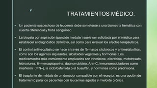z
TRATAMIENTOS MÉDICO.
 Un paciente sospechoso de leucemia debe someterse a una biometría hemática con
cuenta diferencial y frotis sanguíneo.
 La biopsia por aspiración (punción medular) suele ser solicitada por el médico para
establecer el diagnóstico definitivo, así como para evaluar los efectos terapéuticos.
 El control antineoplásico se hace a través de fármacos citotóxicos y antimetabolitos,
como son los agentes alquilantes, alcaloides vegetales y hormonas. Los
medicamentos más comúnmente empleados son vincristina, citarabina, metotrexato,
hidroxiurea, 6–mercaptopurina, daunorrubicina, Ara–C, inmunomoduladores como
interferón (IFN–), la ciclofosfamida o el busulfán, y hormonas como prednisona.
 El trasplante de médula de un donador compatible con el receptor, es una opción de
tratamiento para los pacientes con leucemias agudas y mieloide crónica.
 
