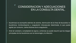 z
CONSIDERACION Y ADECUACIONES
EN LA CONSULTA DENTAL.
 leucémicas se acompaña además de anemia, disminución de la línea de leucocitos no
leucémicos, trombocitopenia y coagulación intravascular diseminada, lo que puede
agotar por consumo, ciertos factores de la coagulación.
 Ante tal variedad y complejidad de signos y síntomas se puede resumir que los riesgos
principales de los leucémicos son la hemorragia y la infección.
 