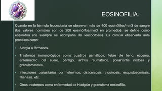 z
EOSINOFILIA.
Cuando en la fórmula leucocitaria se observan más de 400 eosinófilos/mm3 de sangre
(los valores normales son de 200 eosinófilos/mm3 en promedio), se define como
eosinofilia (no siempre se acompaña de leucocitosis). Es común observarla ante
procesos como:
 Alergia a fármacos.
 Trastornos inmunológicos como cuadros asmáticos, fiebre de heno, eccema,
enfermedad del suero, pénfigo, artritis reumatoide, poliarteritis nodosa y
granulomatosis.
 Infecciones parasitarias por helmintos, cisticercosis, triquinosis, esquistosomiasis,
filiariasis, etc.
 Otros trastornos como enfermedad de Hodgkin y granuloma eosinófilo.
 