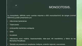 z
MONOCITOSIS.
La monocitosis, definida como cuentas mayores a 800 monocitos/mm3 de sangre (normal
400/mm3) puede presentarse por;
 infecciones bacterianas
 Tuberculosis
 endocarditis bacteriana subaguda
 Sífilis
 brucelosis
 infecciones como malaria, tripanosomiasis, kala–azar, tifo exantémico, y fiebre de las
Montañas Rocallosas.
 También se presenta en neoplasias malignas, enteritis regional y sarcoidosis.
 