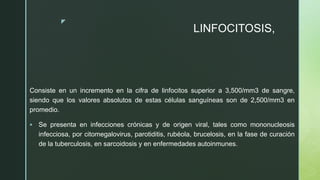 z
LINFOCITOSIS,
Consiste en un incremento en la cifra de linfocitos superior a 3,500/mm3 de sangre,
siendo que los valores absolutos de estas células sanguíneas son de 2,500/mm3 en
promedio.
 Se presenta en infecciones crónicas y de origen viral, tales como mononucleosis
infecciosa, por citomegalovirus, parotiditis, rubéola, brucelosis, en la fase de curación
de la tuberculosis, en sarcoidosis y en enfermedades autoinmunes.
 