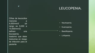 z
LEUCOPENIA.
Cifras de leucocitos
menores a
4,000/mm3 (el
rango es 6,000 a
10,000/mm3)
definen una
leucopenia,
trastorno que debe
traducirse en riesgo
de infección para el
paciente
• Neutropenia.
• Eusinopenia.
• Basofilopenia.
• Linfopenia.
 