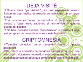 DÉJÀ VISITÈ Quiere decir “ya visitado”, es una experiencia menos frecuente que implica el extraño conocimiento de un lugar nuevo. La persona es capaz de encontrar el camino por una ciudad o lugar nuevo sabiendo al mismo tiempo que no puede ser posible Se han invocado sueños, reencarnación e incluso el viaje extracorporal como explicaciones a este fenómeno CRIPTOMNESIA También conocido como recuerdo oculto o plagio accidental Se refiere a episodios de supuesta creatividad que no son más que traicioneros recuerdos subconscientes de material memorizado tiempo atrás que confundimos con la inspiración. 