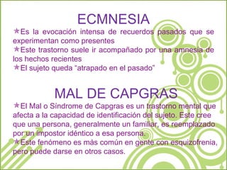 ECMNESIA Es la evocación intensa de recuerdos pasados que se experimentan como presentes Este trastorno suele ir acompañado por una amnesia de los hechos recientes El sujeto queda “atrapado en el pasado” MAL DE CAPGRAS El Mal o Síndrome de Capgras es un trastorno mental que afecta a la capacidad de identificación del sujeto. Este cree que una persona, generalmente un familiar, es reemplazado por un impostor idéntico a esa persona. Este fenómeno es más común en gente con esquizofrenia, pero puede darse en otros casos. 