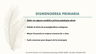 DISMENORREA PRIMARIA
• Dolor sin alguna condición pélvica patológica obvia
• Debido al efecto de prostaglandinas endógenas
• Mayor frecuencia en mujeres menores de 20 años
• Suele comenzar poco después de la menarquia
M. Lentz M. Gretchen et al. Comprehensive Gynecology, ELSEVIER MOSBY , sext editón, Philadelfia, 2012
 