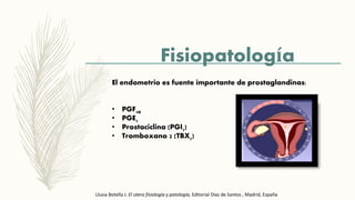 Fisiopatología
El endometrio es fuente importante de prostaglandinas:
• PGF2a
• PGE2
• Prostaciclina (PGI2)
• Tromboxano 2 (TBX2)
Llusia Botella J. El utero fisiología y patología, Editorial Díaz de Santos , Madrid, España
 