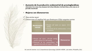 • Aumento de la producción endometrial de prostaglandinas
(elevacion tres veces mas al pasar de la fase folicular a la fase lútea y aún mas en el
período menstrual)
• Mujeres con dismenorrea:
 Tono uterino mayor
 Contracciones de amplitud alta que disminuyen el flujo sanguíneo uterino
• Presión del útero en reposo: 10-15
mmHg
• Frecuencia de las contracciones: 1-4 en
10 minutos
• Presión del útero: 150-180 mmHg,
pueden superar los 400 mmHg
• Duración de las contracciónes: 90
segundos/intervalos de reposo <15 seg
Menstruación
normal
Dismenorrea
M. Lentz M. Gretchen et al. Comprehensive Gynecology, ELSEVIER MOSBY , sext editón, Philadelfia, 2012
 
