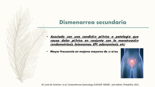 Dismenorrea secundaria
• Asociado con una condición pélvica o patología que
causa dolor pélvico en conjunto con la menstruación
(endometriosis, leiomomas, EPI, adenomiosis, etc)
• Mayor frecuencia en mujeres mayores de 20 años
M. Lentz M. Gretchen et al. Comprehensive Gynecology, ELSEVIER MOSBY , sext editión, Philadelfia, 2012
 