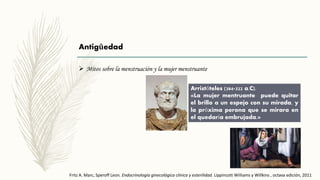 Antigûedad
 Mitos sobre la menstruación y la mujer menstruante
Arristóteles (384-322 a.C).
«La mujer mentruante puede quitar
el brillo a un espejo con su mirada, y
la próxima perona que se mirara en
el quedaría embrujada.»
Fritz A. Marc, Speroff Leon. Endocrinología ginecológica clínica y esterilidad. Lippincott Williams y Willkins , octava edición, 2011
 