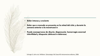 • Dolor intenso y creciente
• Dolor que a menudo se presenta en la mitad del ciclo y durante la
semana anterior a la menstruación
• Puede acompañarse de disuria, dispareunia, hemorragia anormal
infertilidad y disquesia (defecación dolorosa)
Schorge O. John et al. Williams Ginecología, Mc Graw Hill interameriana editores, 2008
 