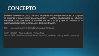 Sindrome Premenstrual (PMS): Trastorno recurrente o cíclico que consiste en un conjunto
de síntomas y signos físicos, psicoemocionales y cognitivo-conductuales, de suficiente
intensidad como para alterar la actividad vital de la mujer y que se presentan o se
exacerban regularmente semanas antes de la menstruación.
1931 – Frank, anteriormente llamada tensión premenstrual.
Green y Dalton – 1953: Síndrome Premenstrual
Moos – 1969: 150 síntomas (irritabilidad, depresión, ansiedad, dolor y tensión mamaria)
 