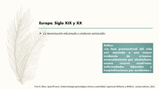 Europa, Siglo XIX y XX
 La menstruación relacionada a conductas antisociales
Dalton.
«La fase premenstrual del ciclo
está asociado a una mayor
incidencia de crímenes,
encarcelamiento por alcoholismo,
escaso recurso académico,
enfermedades laborales y
hospitalizaciones por accidentes.»
Fritz A. Marc, Speroff Leon. Endocrinología ginecológica clínica y esterilidad. Lippincott Williams y Willkins , octava edición, 2011
 