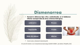 Dismenorrea
• Sensación dolorosa tipo cólico, acalambrada, en el abdomen
inferior acompañado de otros síntomas biológicos:
sudoración
Taquicardia
Dolor de cabeza
Náusea
Vómito
diarrea
• Ocurre antes o durante la menstruación
M. Lentz M. Gretchen et al. Comprehensive Gynecology, ELSEVIER MOSBY , sext editión, Philadelfia, 2012
 