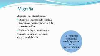 Migraña
Migraña menstrual pura:
 Describe los casos de cefalea
asociados exclusivamente a la
menstruación.
 En la «Cefalea menstrual»
Durante la menstruación u
otros días del ciclo.
La migraña
menstrual
suele aparecer
con la
menstruación
 
