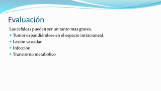 Evaluación
Las cefaleas pueden ser un tanto mas graves.
 Tumor expandiéndose en el espacio intracraneal.
 Lesión vascular
 Infección
 Transtorno metabólico
 