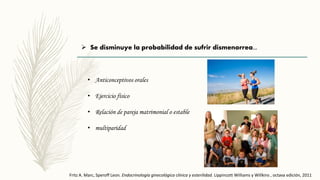  Se disminuye la probabilidad de sufrir dismenorrea...
• Anticonceptivos orales
• Ejercicio físico
• Relación de pareja matrimonial o estable
• multiparidad
Fritz A. Marc, Speroff Leon. Endocrinología ginecológica clínica y esterilidad. Lippincott Williams y Willkins , octava edición, 2011
 