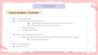 ETIOLOGÍA
Causas hipotálamo - hipofisarias
● Inmadurez del eje
● Trastornos de conducta alimentaria
● 17% de grasa corporal para el inicio de ciclo menstrual
● 22% para mantener ciclos ovulatorios
○ Pérdida de peso
○ Sobreentrenamiento
● Amenorrea hipotalámica funcional
○ Alteración de la secreción de GnRH secundaria al déficit relativo de energía
● Bajos niveles de leptina
● Craneofaringioma
● Prolactinomas
Pedro José González López
Dra. María E. Escobar. (2020). Trastornos del ciclo menstrual en la adolescencia. 31 de agosto del 2022, de Sociedad Argentina de
Pediatría Sitio web: https://www.sap.org.ar/uploads/consensos/trastornos-del-ciclo-menstrual-en-la-adolescencia.pdf
 