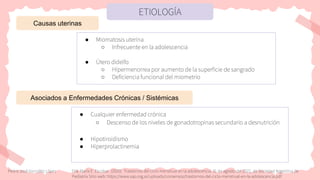 ETIOLOGÍA
Causas uterinas
● Miomatosis uterina
○ Infrecuente en la adolescencia
● Útero didelfo
○ Hipermenorrea por aumento de la superficie de sangrado
○ Deficiencia funcional del miometrio
● Cualquier enfermedad crónica
○ Descenso de los niveles de gonadotropinas secundario a desnutrición
● Hipotiroidismo
● Hiperprolactinemia
Asociados a Enfermedades Crónicas / Sistémicas
Pedro José González López Dra. María E. Escobar. (2020). Trastornos del ciclo menstrual en la adolescencia. 31 de agosto del 2022, de Sociedad Argentina de
Pediatría Sitio web: https://www.sap.org.ar/uploads/consensos/trastornos-del-ciclo-menstrual-en-la-adolescencia.pdf
 