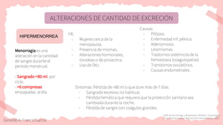 ALTERACIONES DE CANTIDAD DE EXCRECIÓN
HIPERMENORREA
Menorragia es una
alteración en la cantidad
de sangre durante el
periodo menstrual.
- Sangrado >80 ml. por
ciclo.
- >6 compresas
empapadas al día.
Causas:
- Pólipos.
- Enfermedad inf. pélvica.
- Adenomiosis.
- Leiomiomas.
- Trastornos sistémicos de la
hemostasia (coagulopatías)
- Transtornos ovulatórios.
- Causas endometriales.
FR:
- Mujeres cerca de la
menopausia.
- Presencia de miomas.
- Alteraciones hormonales,
tiroideas o de prolactina.
- Uso de DIU.
Síntomas: Pérdida de >80 ml o que dure más de 7 días.
- Sangrado excesivo no habitual.
- Pérdida hemática que requiera que la protección sanitaria sea
cambiada durante la noche.
- Pérdida de sangre con coágulos grandes.
Hoffman B, Schorge J, Bradshaw K. Williams. Ginecología.
4ª ed. Distrito Federal: McGraw-Hill Interamericana; 2020.
Gerardo A. Franco Garcia
 