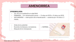AMENORREA
EPIDEMIOLOGÍA:
- 3%–4% en la población en edad fértil.
- PRIMARIA → sin menstruación previa → 13 años sin DCS o 15 años con DCS.
- SECUNDARIA → interrupción de la menstruación → ausencia por <9 ciclos o 3
meses.
https://www.webconsultas.com/categoria/salud-al-dia/amenorrea
- Antes de la pubertad,
- Durante el embarazo y la lactancia.
- Después de la menopausia.
→ NORMAL
Dulce Mariana Félix Palomo Hoffman B, Schorge J, Bradshaw K. Williams. Ginecología. 4ª ed. Distrito Federal:
McGraw-Hill Interamericana; 2020.
 