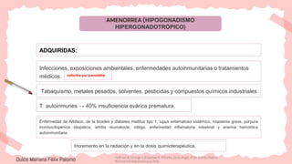 AMENORREA (HIPOGONADISMO
HIPERGONADOTRÓPICO)
ADQUIRIDAS:
Infecciones, exposiciones ambientales, enfermedades autoinmunitarias o tratamientos
médicos.
Tabaquismo, metales pesados, solventes, pesticidas y compuestos químicos industriales
ooforitis por parotiditis
T. autoinmunes → 40% insuficiencia ovárica prematura.
Enfermedad de Addison, de la tiroides y diabetes mellitus tipo 1, lupus eritematoso sistémico, miastenia grave, púrpura
trombocitopénica idiopática, artritis reumatoide, vitiligo, enfermedad inflamatoria intestinal y anemia hemolítica
autoinmunitaria.
Dulce Mariana Félix Palomo
Incremento en la radiación y en la dosis quimioterapéutica.
Hoffman B, Schorge J, Bradshaw K. Williams. Ginecología. 4ª ed. Distrito Federal:
McGraw-Hill Interamericana; 2020.
 